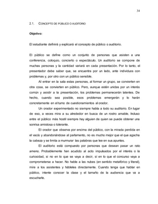 34
2.1. CONCEPTO DE PÚBLICO O AUDITORIO
Objetivo:
El estudiante definirá y explicará el concepto de público o auditorio.
El público se define como un conjunto de personas que asisten a una
conferencia, coloquio, concierto o espectáculo. Un auditorio se compone de
muchas personas y la cantidad variará en cada presentación. Por lo tanto, el
presentador debe saber que, se encuentra por un lado, ante individuos con
problemas y, por otro con un público sensible.
Al entrar en la sala estas personas, al formar un grupo, se convierten en
otra cosa, se convierten en público. Pero, aunque estén unidas por un interés
común y asistir a la presentación, los problemas permanecerán latentes. De
hecho, cuando sea posible, esos problemas emergerán y lo harán
concretamente en el turno de cuestionamientos al orador.
Un orador experimentado no siempre habla a todo su auditorio. En lugar
de eso, a veces mira a su alrededor en busca de un rostro amable. Incluso
entre el público más hostil siempre hay alguien de quien se puede obtener una
sonrisa amistosa o tolerante.
El orador que observa por encima del público, con la mirada perdida en
el vacío y abandonándose al parlamento, no es mucho mejor que el que agacha
la cabeza y se limita a murmurar las palabras que lee en sus apuntes.
El auditorio está compuesto por personas que desean pasar un rato
ameno. Probablemente han acudido al acto impulsados por el interés o la
curiosidad, si no en lo que se vaya a decir, sí en lo que el concurso vaya a
comprometerse a hacer. No hable a las nubes (en sentido metafórico y literal),
mire a los asistentes y hábleles directamente. Cuando tenga que hablar en
público, intente conocer la clase y el tamaño de la audiencia que va a
escucharle.
 