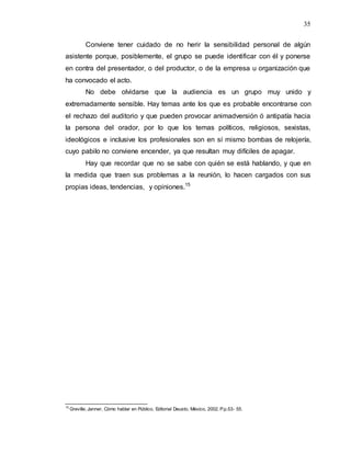 35
Conviene tener cuidado de no herir la sensibilidad personal de algún
asistente porque, posiblemente, el grupo se puede identificar con él y ponerse
en contra del presentador, o del productor, o de la empresa u organización que
ha convocado el acto.
No debe olvidarse que la audiencia es un grupo muy unido y
extremadamente sensible. Hay temas ante los que es probable encontrarse con
el rechazo del auditorio y que pueden provocar animadversión ó antipatía hacia
la persona del orador, por lo que los temas políticos, religiosos, sexistas,
ideológicos e inclusive los profesionales son en sí mismo bombas de relojería,
cuyo pabilo no conviene encender, ya que resultan muy difíciles de apagar.
Hay que recordar que no se sabe con quién se está hablando, y que en
la medida que traen sus problemas a la reunión, lo hacen cargados con sus
propias ideas, tendencias, y opiniones.15
15
Greville, Janner, Cómo hablar en Público, Editorial Deusto, México, 2002. P.p.53- 55.
 