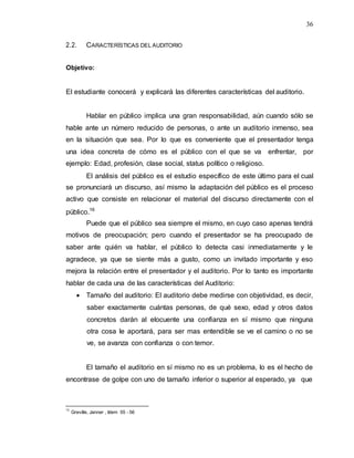 36
2.2. CARACTERÍSTICAS DEL AUDITORIO
Objetivo:
El estudiante conocerá y explicará las diferentes características del auditorio.
Hablar en público implica una gran responsabilidad, aún cuando sólo se
hable ante un número reducido de personas, o ante un auditorio inmenso, sea
en la situación que sea. Por lo que es conveniente que el presentador tenga
una idea concreta de cómo es el público con el que se va enfrentar, por
ejemplo: Edad, profesión, clase social, status político o religioso.
El análisis del público es el estudio específico de este último para el cual
se pronunciará un discurso, así mismo la adaptación del público es el proceso
activo que consiste en relacionar el material del discurso directamente con el
público.16
Puede que el público sea siempre el mismo, en cuyo caso apenas tendrá
motivos de preocupación; pero cuando el presentador se ha preocupado de
saber ante quién va hablar, el público lo detecta casi inmediatamente y le
agradece, ya que se siente más a gusto, como un invitado importante y eso
mejora la relación entre el presentador y el auditorio. Por lo tanto es importante
hablar de cada una de las características del Auditorio:
 Tamaño del auditorio: El auditorio debe medirse con objetividad, es decir,
saber exactamente cuántas personas, de qué sexo, edad y otros datos
concretos darán al elocuente una confianza en sí mismo que ninguna
otra cosa le aportará, para ser mas entendible se ve el camino o no se
ve, se avanza con confianza o con temor.
El tamaño el auditorio en sí mismo no es un problema, lo es el hecho de
encontrase de golpe con uno de tamaño inferior o superior al esperado, ya que
16
Greville, Janner , Idem 55 - 56
 