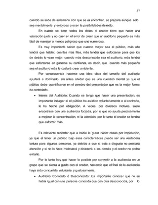 37
cuando se sabe de antemano con que se va encontrar, se prepara aunque solo
sea mentalmente y entonces crecen la posibilidades de éxito.
En cuanto se tiene todos los datos el orador tiene que hacer una
valoración justa y no caer en el error de creer que un auditorio pequeño es más
fácil de manejar o menos peligroso que uno numeroso.
Es muy importante saber que cuando mayor sea el público, más alto
tendrá que hablar, cuantas más filas, más tendrá que esforzarse para que los
de detrás lo vean mejor, cuando más desconocido sea el auditorio, más tendrá
que esforzarse en ganarse su confianza, es decir, que cuando más pequeño
sea el auditorio más le costará crear ambiente.
Por consecuencia hacerse una idea clara del tamaño del auditorio
ayudará a dominarlo, sin antes olvidar que es una cuestión mental ya que el
público debe cuantificarse en el cerebro del presentador que es la mejor forma
de controlarlo.
 Interés del Auditorio: Cuando se tenga que hacer una presentación, es
importante indagar si el público ha asistido voluntariamente o al contrario,
lo ha hecho por obligación. A veces, por diversos motivos, suele
encontrase con una audiencia forzada, por lo que no ayuda precisamente
a mejorar la concentración, ni la atención, por lo tanto el orador se tendrá
que esforzar más.
Es relevante recordar que a nadie le gusta hacer cosas por imposición,
ya que el tener un público bajo esas características puede ser una verdadera
tortura para algunas personas, ya debido a que si esta a disgusto no prestará
atención y si no lo hace molestará y distraerá a los demás y el orador no podrá
evitarlo.
Por lo tanto hay que hacer lo posible por convertir a la audiencia en un
grupo que se sienta a gusto con el orador, haciendo que el final de la audiencia
haya sido concurrida voluntaria y gustosamente.
 Auditorio Conocido ó Desconocido: Es importante conocer que no se
habla igual con una persona conocida que con otra desconocida, por lo
 