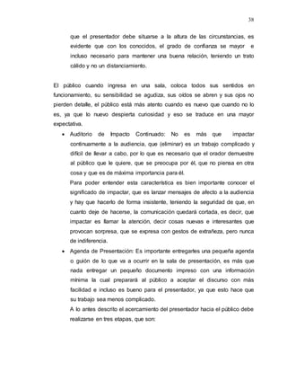 38
que el presentador debe situarse a la altura de las circunstancias, es
evidente que con los conocidos, el grado de confianza se mayor e
incluso necesario para mantener una buena relación, teniendo un trato
cálido y no un distanciamiento.
El público cuando ingresa en una sala, coloca todos sus sentidos en
funcionamiento, su sensibilidad se agudiza, sus oídos se abren y sus ojos no
pierden detalle, el público está más atento cuando es nuevo que cuando no lo
es, ya que lo nuevo despierta curiosidad y eso se traduce en una mayor
expectativa.
 Auditorio de Impacto Continuado: No es más que impactar
continuamente a la audiencia, que (eliminar) es un trabajo complicado y
difícil de llevar a cabo, por lo que es necesario que el orador demuestre
al público que le quiere, que se preocupa por él, que no piensa en otra
cosa y que es de máxima importancia para él.
Para poder entender esta característica es bien importante conocer el
significado de impactar, que es lanzar mensajes de afecto a la audiencia
y hay que hacerlo de forma insistente, teniendo la seguridad de que, en
cuanto deje de hacerse, la comunicación quedará cortada, es decir, que
impactar es llamar la atención, decir cosas nuevas e interesantes que
provocan sorpresa, que se expresa con gestos de extrañeza, pero nunca
de indiferencia.
 Agenda de Presentación: Es importante entregarles una pequeña agenda
o guión de lo que va a ocurrir en la sala de presentación, es más que
nada entregar un pequeño documento impreso con una información
mínima la cual preparará al público a aceptar el discurso con más
facilidad e incluso es bueno para el presentador, ya que esto hace que
su trabajo sea menos complicado.
A lo antes descrito el acercamiento del presentador hacia el público debe
realizarse en tres etapas, que son:
 