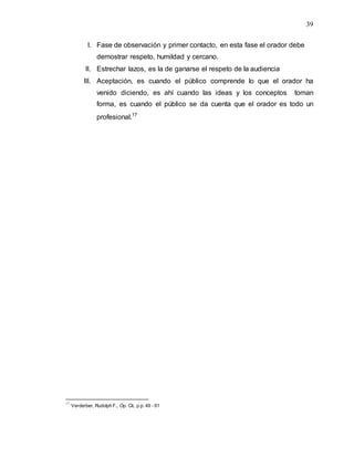 39
I. Fase de observación y primer contacto, en esta fase el orador debe
demostrar respeto, humildad y cercano.
II. Estrechar lazos, es la de ganarse el respeto de la audiencia
III. Aceptación, es cuando el público comprende lo que el orador ha
venido diciendo, es ahí cuando las ideas y los conceptos toman
forma, es cuando el público se da cuenta que el orador es todo un
profesional.17
17
Verderber, Rudolph F., Op. Cit, p.p. 49 - 61
 