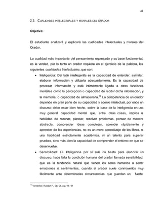41
2.3. CUALIDADES INTELECTUALES Y MORALES DEL ORADOR
Objetivo:
El estudiante analizará y explicará las cualidades intelectuales y morales del
Orador.
La cualidad más importante del pensamiento expresado y su base fundamental,
es la verdad, por lo tanto un orador requiere en el ejercicio de la palabra, las
siguientes cualidades Intelectuales, que son:
 Inteligencia: Del latín intellegentĭa es la capacidad de entender, asimilar,
elaborar información y utilizarla adecuadamente. Es la capacidad de
procesar información y está íntimamente ligada a otras funciones
mentales como la percepción o capacidad de recibir dicha información, y
la memoria, o capacidad de almacenarla.18
La competencia de un orador
depende en gran parte de su capacidad y acervo intelectual, por ende un
discurso debe estar bien hecho, sobre la base de la inteligencia en una
muy general capacidad mental que, entre otras cosas, implica la
habilidad de razonar, planear, resolver problemas, pensar de manera
abstracta, comprender ideas complejas, aprender rápidamente y
aprender de las experiencias, no es un mero aprendizaje de los libros, ni
una habilidad estrictamente académica, ni un talento para superar
pruebas, sino más bien la capacidad de comprender el entorno en que se
desenvuelve.
 Sensibilidad: La Inteligencia por sí sola no basta para elaborar un
discurso, hace falta la condición humana del orador llamada sensibilidad,
que es la tendencia natural que tienen los seres humanos a sentir
emociones ó sentimientos, cuando el orador suele conmoverlos muy
fácilmente ante determinadas circunstancias que guardan un fuerte
18
Verderber, Rudolph F., Op. Cit, p.p. 49 - 61
 