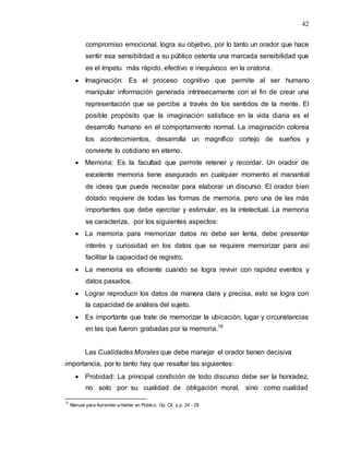 42
compromiso emocional, logra su objetivo, por lo tanto un orador que hace
sentir esa sensibilidad a su público ostenta una marcada sensibilidad que
es el ímpetu más rápido, efectivo e inequívoco en la oratoria.
 Imaginación: Es el proceso cognitivo que permite al ser humano
manipular información generada intrínsecamente con el fin de crear una
representación que se percibe a través de los sentidos de la mente. El
posible propósito que la imaginación satisface en la vida diaria es el
desarrollo humano en el comportamiento normal. La imaginación colorea
los acontecimientos, desarrolla un magnífico cortejo de sueños y
convierte lo cotidiano en eterno.
 Memoria: Es la facultad que permite retener y recordar. Un orador de
excelente memoria tiene asegurado en cualquier momento el manantial
de ideas que puede necesitar para elaborar un discurso. El orador bien
dotado requiere de todas las formas de memoria, pero una de las más
importantes que debe ejercitar y estimular, es la intelectual. La memoria
se caracteriza, por los siguientes aspectos:
 La memoria para memorizar datos no debe ser lenta, debe presentar
interés y curiosidad en los datos que se requiere memorizar para así
facilitar la capacidad de registro.
 La memoria es eficiente cuando se logra revivir con rapidez eventos y
datos pasados.
 Lograr reproducir los datos de manera clara y precisa, esto se logra con
la capacidad de análisis del sujeto.
 Es importante que trate de memorizar la ubicación, lugar y circunstancias
en las que fueron grabadas por la memoria.19
Las Cualidades Morales que debe manejar el orador tienen decisiva
importancia, por lo tanto hay que resaltar las siguientes:
 Probidad: La principal condición de todo discurso debe ser la honradez,
no solo por su cualidad de obligación moral, sino como cualidad
19
Manual para Aprender a Hablar en Público, Op. Cit. p.p. 24 - 29
 