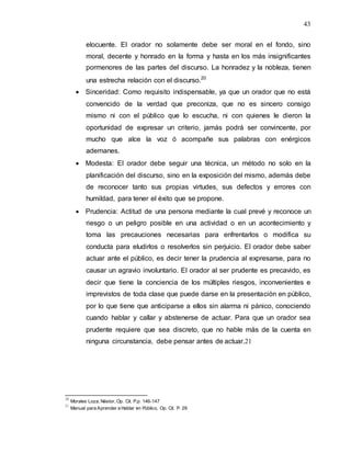 43
elocuente. El orador no solamente debe ser moral en el fondo, sino
moral, decente y honrado en la forma y hasta en los más insignificantes
pormenores de las partes del discurso. La honradez y la nobleza, tienen
una estrecha relación con el discurso.20
 Sinceridad: Como requisito indispensable, ya que un orador que no está
convencido de la verdad que preconiza, que no es sincero consigo
mismo ni con el público que lo escucha, ni con quienes le dieron la
oportunidad de expresar un criterio, jamás podrá ser convincente, por
mucho que alce la voz ó acompañe sus palabras con enérgicos
ademanes.
 Modesta: El orador debe seguir una técnica, un método no solo en la
planificación del discurso, sino en la exposición del mismo, además debe
de reconocer tanto sus propias virtudes, sus defectos y errores con
humildad, para tener el éxito que se propone.
 Prudencia: Actitud de una persona mediante la cual prevé y reconoce un
riesgo o un peligro posible en una actividad o en un acontecimiento y
toma las precauciones necesarias para enfrentarlos o modifica su
conducta para eludirlos o resolverlos sin perjuicio. El orador debe saber
actuar ante el público, es decir tener la prudencia al expresarse, para no
causar un agravio involuntario. El orador al ser prudente es precavido, es
decir que tiene la conciencia de los múltiples riesgos, inconvenientes e
imprevistos de toda clase que puede darse en la presentación en público,
por lo que tiene que anticiparse a ellos sin alarma ni pánico, conociendo
cuando hablar y callar y abstenerse de actuar. Para que un orador sea
prudente requiere que sea discreto, que no hable más de la cuenta en
ninguna circunstancia, debe pensar antes de actuar.21
20
Morales Loza, Néstor, Op. Cit. P.p. 146-147
21
Manual para Aprender a Hablar en Público, Op. Cit. P. 29
 