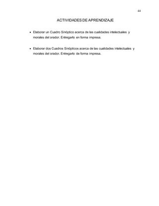 44
ACTIVIDADES DE APRENDIZAJE
 Elaborar un Cuadro Sinóptico acerca de las cualidades intelectuales y
morales del orador. Entregarlo en forma impresa.
 Elaborar dos Cuadros Sinópticos acerca de las cualidades intelectuales y
morales del orador. Entregarlo de forma impresa.
 