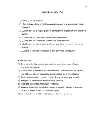 48
AUTOEVALUACIÓN
1) Defina ¿Qué es Público?
2) ¿Qué actitudes tiene el público cuando ingresa a una sala a escuchar un
Discurso?
3) ¿Cuáles son las 3 etapas que tiene el orador con el acercamiento al Público
Oyente?
4) ¿Cuáles son las Cualidades intelectuales del Orador?
5) ¿Cuáles son las cualidades Morales que tiene el Orador?
6) ¿Cuáles son las tres tareas importantes que tienen el orador frente a su
público?
7) ¿Cuál es la finalidad de modular el tono de voz en un discurso?
RESPUESTAS
1) Es el conjunto de personas que asisten a una conferencia, coloquio,
concierto, espectáculo,
2) Coloca todos sus sentidos en funcionamiento, su sensibilidad se agudiza,
sus oídos se abren y sus ojos no pierden detalle de la presentación.
3) Fase de observación y primer contacto, Estrechar lazos y Aceptación
4) Inteligencia, Sensibilidad, Imaginación y Memoria
5) Probidad, Sinceridad, Modestia y Prudencia.
6) Ganarse la atención del público, retener la atención durante el discurso y
recrear la atención para que se sienta a gusto
7) La finalidad de que el discurso sea más dinámico y ameno.
 