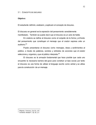 52
3.1. CONCEPTO DE DISCURSO
Objetivo:
El estudiante definirá, analizará y explicará el concepto de discurso.
El discurso en general es la expresión del pensamiento sensiblemente
manifestado. También se puede decir que el discurso es un acto de habla.
En oratoria se define al discurso como el conjunto de la forma y el fondo
del pensamiento que constituyen el mensaje que el orador expresa ante un
auditorio.23
Puede presentarse el discurso como mensajes, ideas y sentimientos al
público, a través de palabras, sonidos y símbolos de acciones que el orador
selecciona y organiza y que el público interpreta.24
El discurso es la armazón fundamental que hace posible que cada uno
encuentre la necesaria barrera del goce para constituir un lazo social, por tanto
el discurso es una forma de utilizar el lenguaje escrito como verbal y se utiliza
para la construcción de un mensaje.
23
D’Egremy, Francisco., Op. Cit., p.53
24
Verderber, Rudolph F., Op. Cit., p.3
 