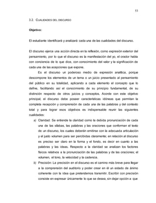 53
3.2. CUALIDADES DEL DISCURSO
Objetivo:
El estudiante identificará y analizará cada una de las cualidades del discurso.
El discurso ejerce una acción directa en la reflexión, como expresión exterior del
pensamiento, por lo que el discurso es la manifestación del yo, el orador habla
con conciencia de lo que dice, con conocimiento del valor y la significación de
cada una de las acepciones que expone.
Es el discurso un poderoso medio de expresión analítica, porque
descompone los elementos de un tema o un juicio presentado al pensamiento
del público en su totalidad, aplicando a cada elemento el concepto que lo
define, facilitando así el conocimiento de su principio fundamental, de su
distinción respecto de otros juicios y conceptos. Acorde con este objetivo
principal, el discurso debe poseer características idóneas que permitan la
completa recepción y comprensión de cada una de las palabras y del contexto
total y para lograr esos objetivos es indispensable reunir las siguientes
cualidades:
a) Claridad: Se entiende la claridad como la debida pronunciación de cada
una de las sílabas, las palabras y las oraciones que conforman el texto
de un discurso, los cuales deberán emitirse con la adecuada articulación
y el justo volumen para ser percibidas claramente; en relación al discurso
es preciso ser claro en la forma y el fondo, es decir en cuanto a las
palabras y las ideas. Respecto a la claridad se analizan los factores
físicos relativos a la pronunciación de las palabras y de las oraciones; el
volumen, el tono, la velocidad y la cadencia.
b) Precisión: La precisión en el discurso es el camino más breve para llegar
a la comprensión del auditorio y poder crear en él un estado de ánimo
coherente con la idea que pretendemos transmitir. Escribir con precisión
consiste en expresar únicamente lo que se desea, sin dejar opción a que
 
