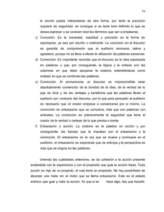 54
lo escrito pueda interpretarse de otra forma, por tanto la precisión
requiere de seguridad, se consigue si se tiene bien definido lo que se
desea expresar y se conocen bien los términos que van a emplearse.
c) Concisión: Es la brevedad, exactitud y precisión en la forma de
expresarse, ya sea por escrito u oralmente. La concisión en el discurso
es garantía de comprensión que el auditorio reconoce, valora y
agradece, porque no se lleva a efecto la utilización de palabras excesivas
d) Corrección: Es importante recordar que el discurso es la idea expresada
en palabras y que, por consiguiente, la lógica y la sintaxis son las
columnas en que debe apoyarse la oratoria, entendiéndose como
sintaxis en que se combinan las palabras.
e) Convicción: Al pronunciarse un discurso es imprescindible estar
absolutamente convencido de la bondad de la idea, de la verdad de lo
que se dice y de las ventajas y beneficios que las palabras llevan al
auditorio por conducto del discurso, por lo que para persuadir al auditorio
es necesario que el orador empiece a convencerse por sí mismo. La
convicción es entusiasmo que se comunica, más que con palabras con
actitudes. La convicción es prácticamente la seguridad que tiene el
orador de la verdad o certeza de lo que piensa o siente.
f) Entusiasmo y acción: La oratoria es la palabra en acción y por
consiguiente, las fuerzas que la impulsan son el entusiasmo y la
convicción. El entusiasmo es la voz que se mueve y conmueve en el
auditorio, el entusiasmo es esperanza que se anticipa y la perspectiva es
vida que se origina en las palabras.
Uniendo las cualidades anteriores, se da cohesión a la acción presente
anclándola con la experiencia y con el propósito que guía la acción futura. Toda
acción es hija de un proyecto, el cual tiene un propósito. No hay posibilidad de
alcanzar una meta sin el motor que se llama entusiasmo. Este es el estado
anímico que guía y nutre la acción. Ya que si se hace algo, hay que hacerlo
 