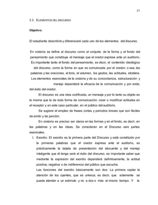 57
3.3. ELEMENTOS DEL DISCURSO
Objetivo:
El estudiante describirá y diferenciará cada uno de los elementos del discurso.
En oratoria se define al discurso como el conjunto de la forma y el fondo del
pensamiento que constituye el mensaje que el orador expresa ante un auditorio.
Es importante tanto el fondo del pensamiento, es decir, el contenido ideológico
del discurso, como la forma en que es comunicada por el orador; o sea, las
palabras y las oraciones, el tono, el volumen, los gestos, las actitudes, etcétera.
Los elementos esenciales de la oratoria y de su concordancia, estructuración y
manejo dependerá la eficacia de la comunicación y por ende,
del éxito del orador.
El discurso es una idea codificada, un mensaje y por lo tanto su objeto es
la misma que la de toda forma de comunicación: crear o modificar actitudes en
el receptor y en este caso particular, en el público del auditorio.
Se sugiere el empleo de frases cortas y periodos breves que son fáciles
de emitir y de percibir.
En oratoria es preciso ser claros en las formas y en el fondo, es decir, en
las palabras y en las ideas. Se consideran en el Discurso seis partes
esenciales:
I. Exordio: El exordio es la primera parte del Discurso y está constituido por
la primeras palabras que el orador expresa ante el auditorio, es
prácticamente la tarjeta de presentación del elocuente y del manejo
inteligente que él tenga será el éxito del discurso, es importante saber que
mediante la expresión del exordio dependerá definitivamente, la actitud
positiva, negativa o de indiferencia del público que escucha.
Las funciones del exordio básicamente son dos: La primera captar la
atención de los oyentes, que es unívoca, es decir, que solamente se
puede atender a un estimulo y no a dos o más al mismo tiempo. Y la
 