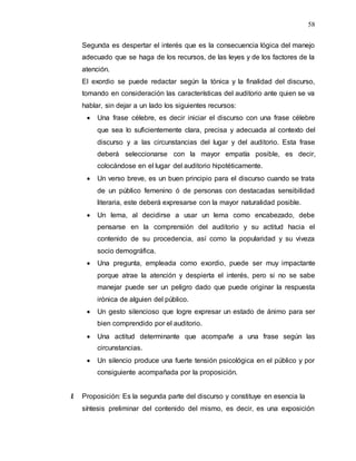 58
Segunda es despertar el interés que es la consecuencia lógica del manejo
adecuado que se haga de los recursos, de las leyes y de los factores de la
atención.
El exordio se puede redactar según la tónica y la finalidad del discurso,
tomando en consideración las características del auditorio ante quien se va
hablar, sin dejar a un lado los siguientes recursos:
 Una frase célebre, es decir iniciar el discurso con una frase célebre
que sea lo suficientemente clara, precisa y adecuada al contexto del
discurso y a las circunstancias del lugar y del auditorio. Esta frase
deberá seleccionarse con la mayor empatía posible, es decir,
colocándose en el lugar del auditorio hipotéticamente.
 Un verso breve, es un buen principio para el discurso cuando se trata
de un público femenino ó de personas con destacadas sensibilidad
literaria, este deberá expresarse con la mayor naturalidad posible.
 Un lema, al decidirse a usar un lema como encabezado, debe
pensarse en la comprensión del auditorio y su actitud hacia el
contenido de su procedencia, así como la popularidad y su viveza
socio demográfica.
 Una pregunta, empleada como exordio, puede ser muy impactante
porque atrae la atención y despierta el interés, pero si no se sabe
manejar puede ser un peligro dado que puede originar la respuesta
irónica de alguien del público.
 Un gesto silencioso que logre expresar un estado de ánimo para ser
bien comprendido por el auditorio.
 Una actitud determinante que acompañe a una frase según las
circunstancias.
 Un silencio produce una fuerte tensión psicológica en el público y por
consiguiente acompañada por la proposición.
II. Proposición: Es la segunda parte del discurso y constituye en esencia la
síntesis preliminar del contenido del mismo, es decir, es una exposición
 