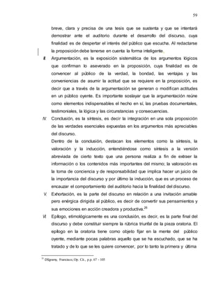 59
breve, clara y precisa de una tesis que se sustenta y que se intentará
demostrar ante el auditorio durante el desarrollo del discurso, cuya
finalidad es de despertar el interés del público que escucha. Al redactarse
la proposición debe tenerse en cuenta la forma inteligente.
III. Argumentación, es la exposición sistemática de los argumentos lógicos
que confirman lo aseverado en la proposición, cuya finalidad es de
convencer al público de la verdad, la bondad, las ventajas y las
conveniencias de asumir la actitud que se requiere en la proposición, es
decir que a través de la argumentación se generan o modifican actitudes
en un público oyente. Es importante soslayar que la argumentación reúne
como elementos indispensables el hecho en sí, las pruebas documentales,
testimoniales, la lógica y las circunstancias y consecuencias.
IV. Conclusión, es la síntesis, es decir la integración en una sola proposición
de las verdades esenciales expuestas en los argumentos más apreciables
del discurso.
Dentro de la conclusión, destacan los elementos como la síntesis, la
valoración y la inducción, entendiéndose como síntesis a la versión
abreviada de cierto texto que una persona realiza a fin de extraer la
información o los contenidos más importantes del mismo; la valoración es
la toma de conciencia y de responsabilidad que implica hacer un juicio de
la importancia del discurso y por último la inducción, que es un proceso de
encauzar el comportamiento del auditorio hacia la finalidad del discurso.
V. Exhortación, es la parte del discurso en relación a una invitación amable
pero enérgica dirigida al público, es decir de convertir sus pensamientos y
sus emociones en acción creadora y productiva.26
VI. Epílogo, etimológicamente es una conclusión, es decir, es la parte final del
discurso y debe constituir siempre la rúbrica triunfal de la pieza oratoria. El
epílogo en la oratoria tiene como objeto fijar en la mente del público
oyente, mediante pocas palabras aquello que se ha escuchado, que se ha
tratado y de lo que se les quiere convencer, por lo tanto la primera y última
26
D’Egremy, Francisco,Op. Cit., p.p. 67 - 105
 