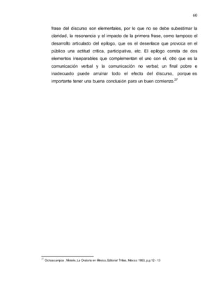 60
frase del discurso son elementales, por lo que no se debe subestimar la
claridad, la resonancia y el impacto de la primera frase, como tampoco el
desarrollo articulado del epílogo, que es el desenlace que provoca en el
público una actitud crítica, participativa, etc. El epílogo consta de dos
elementos inseparables que complementan el uno con el, otro que es la
comunicación verbal y la comunicación no verbal; un final pobre e
inadecuado puede arruinar todo el efecto del discurso, porque es
importante tener una buena conclusión para un buen comienzo.27
27
Ochoacampos , Moisés, La Oratoria en México, Editorial Trillas, México 1963, p.p.12 - 13
 