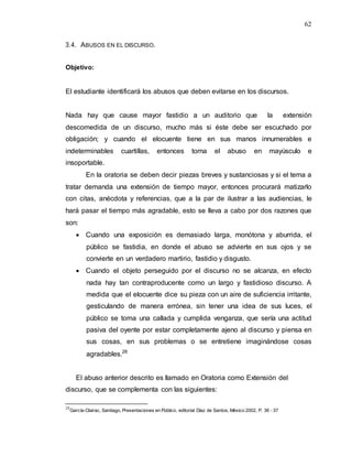62
3.4. ABUSOS EN EL DISCURSO.
Objetivo:
El estudiante identificará los abusos que deben evitarse en los discursos.
Nada hay que cause mayor fastidio a un auditorio que la extensión
descomedida de un discurso, mucho más si éste debe ser escuchado por
obligación; y cuando el elocuente tiene en sus manos innumerables e
indeterminables cuartillas, entonces torna el abuso en mayúsculo e
insoportable.
En la oratoria se deben decir piezas breves y sustanciosas y si el tema a
tratar demanda una extensión de tiempo mayor, entonces procurará matizarlo
con citas, anécdota y referencias, que a la par de ilustrar a las audiencias, le
hará pasar el tiempo más agradable, esto se lleva a cabo por dos razones que
son:
 Cuando una exposición es demasiado larga, monótona y aburrida, el
público se fastidia, en donde el abuso se advierte en sus ojos y se
convierte en un verdadero martirio, fastidio y disgusto.
 Cuando el objeto perseguido por el discurso no se alcanza, en efecto
nada hay tan contraproducente como un largo y fastidioso discurso. A
medida que el elocuente dice su pieza con un aire de suficiencia irritante,
gesticulando de manera errónea, sin tener una idea de sus luces, el
público se toma una callada y cumplida venganza, que sería una actitud
pasiva del oyente por estar completamente ajeno al discurso y piensa en
sus cosas, en sus problemas o se entretiene imaginándose cosas
agradables.28
El abuso anterior descrito es llamado en Oratoria como Extensión del
discurso, que se complementa con las siguientes:
28
García-Clairac, Santiago, Presentaciones en Público, editorial Díaz de Santos, México 2002, P. 36 - 37
 
