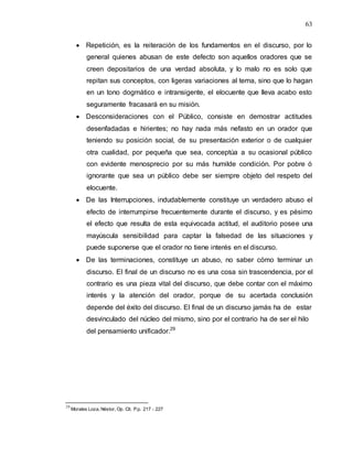 63
 Repetición, es la reiteración de los fundamentos en el discurso, por lo
general quienes abusan de este defecto son aquellos oradores que se
creen depositarios de una verdad absoluta, y lo malo no es solo que
repitan sus conceptos, con ligeras variaciones al tema, sino que lo hagan
en un tono dogmático e intransigente, el elocuente que lleva acabo esto
seguramente fracasará en su misión.
 Desconsideraciones con el Público, consiste en demostrar actitudes
desenfadadas e hirientes; no hay nada más nefasto en un orador que
teniendo su posición social, de su presentación exterior o de cualquier
otra cualidad, por pequeña que sea, conceptúa a su ocasional público
con evidente menosprecio por su más humilde condición. Por pobre ó
ignorante que sea un público debe ser siempre objeto del respeto del
elocuente.
 De las Interrupciones, indudablemente constituye un verdadero abuso el
efecto de interrumpirse frecuentemente durante el discurso, y es pésimo
el efecto que resulta de esta equivocada actitud, el auditorio posee una
mayúscula sensibilidad para captar la falsedad de las situaciones y
puede suponerse que el orador no tiene interés en el discurso.
 De las terminaciones, constituye un abuso, no saber cómo terminar un
discurso. El final de un discurso no es una cosa sin trascendencia, por el
contrario es una pieza vital del discurso, que debe contar con el máximo
interés y la atención del orador, porque de su acertada conclusión
depende del éxito del discurso. El final de un discurso jamás ha de estar
desvinculado del núcleo del mismo, sino por el contrario ha de ser el hilo
del pensamiento unificador.29
29
Morales Loza, Néstor, Op. Cit. P.p. 217 - 227
 