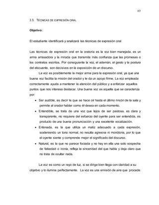 65
3.5. TÉCNICAS DE EXPRESIÓN ORAL
Objetivo:
El estudiante identificará y analizará las técnicas de expresión oral
Las técnicas de expresión oral en la oratoria es la voz bien manejada, es un
arma arrasadora y la mirada que transmite más confianza que las promesas o
los contratos escritos. Por consiguiente la voz, el ademán, el gesto y la postura
del elocuente, son decisivos en la exposición de un discurso.
La voz es posiblemente la mejor arma para la expresión oral, ya que una
buena voz facilita la misión del orador y le da un apoyo firme. La voz empleada
correctamente ayuda a mantener la atención del público y a enfatizar aquellos
puntos que nos interesa destacar. Una buena voz es aquella que se caracteriza
por:
 Ser audible, es decir la que se hace oír hasta el último rincón de la sala y
permite al orador hablar como él desea en cada momento.
 Entendible, se trata de una voz que lejos de ser pastosa, es clara y
transparente, no requiere del esfuerzo del oyente para ser entendida, es
producto de una buena pronunciación y una excelente vocalización.
 Entonada, es la que utiliza un matiz adecuado a cada expresión,
sosteniendo un tono normal, no resulta agresiva ni monótona, por lo que
el oyente siente y comprende mejor el significado del discurso.
 Natural, es la que no parece forzada y no hay en ella una solo sospecha
de falsedad o ironía, refleja la sinceridad del que habla y deja claro que
no trata de ocultar nada.
La voz es como un rayo de luz, si se dirige bien llega con claridad a su
objetivo y lo ilumina perfectamente. La voz es una emisión de aire que procede
 