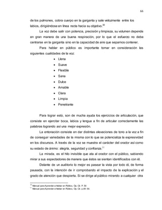 66
de los pulmones, cobra cuerpo en la garganta y sale velozmente entre los
labios, dirigiéndose en línea recta hacia su objetivo.30
La voz debe salir con potencia, precisión y limpieza, su volumen depende
en gran manera de una buena respiración, por lo que el esfuerzo no debe
centrarse en la garganta sino en la capacidad de aire que sepamos contener.
Para hablar en público es importante tomar en consideración las
siguientes cualidades de la voz:
 Llena
 Suave
 Flexible
 Sana
 Dulce
 Amable
 Clara
 Limpia
 Penetrante
Para lograr esto, son de mucha ayuda los ejercicios de articulación, que
consiste en ejercitar boca, labios y lengua a fin de articular correctamente las
palabras logrando así una mejor expresión.
La entonación consiste en dar distintas elevaciones de tono a la voz a fin
de conseguir variedades de la misma con lo que se potencializa la expresividad
en los discursos. A través de la voz se muestra el carácter del orador así como
su estado de ánimo: alegría, seguridad y confianza.31
La mirada, es el hilo invisible que ata al orador con el público, sabiendo
mirar a sus espectadores de manera que éstos se sientan identificados con él.
Delante de un auditorio lo mejor es pasear la vista por todo él, de forma
pausada, con la intención de ir comprobando el impacto de la explicación y el
grado de atención que despierta. Si se dirige al público mirando a cualquier otra
30
Manual para Aprender a Hablar en Público, Op. Cit. P. 50
31
Manual para Aprender a Hablar en Público, Op. Cit. p.49 -54.
 
