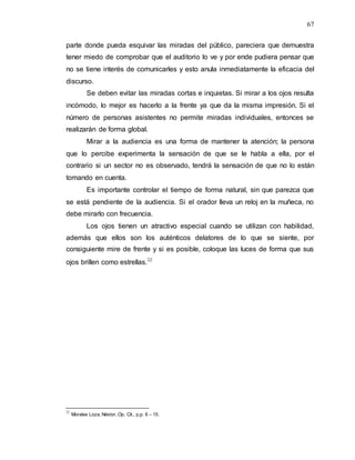 67
parte donde pueda esquivar las miradas del público, pareciera que demuestra
tener miedo de comprobar que el auditorio lo ve y por ende pudiera pensar que
no se tiene interés de comunicarles y esto anula inmediatamente la eficacia del
discurso.
Se deben evitar las miradas cortas e inquietas. Si mirar a los ojos resulta
incómodo, lo mejor es hacerlo a la frente ya que da la misma impresión. Si el
número de personas asistentes no permite miradas individuales, entonces se
realizarán de forma global.
Mirar a la audiencia es una forma de mantener la atención; la persona
que lo percibe experimenta la sensación de que se le habla a ella, por el
contrario si un sector no es observado, tendrá la sensación de que no lo están
tomando en cuenta.
Es importante controlar el tiempo de forma natural, sin que parezca que
se está pendiente de la audiencia. Si el orador lleva un reloj en la muñeca, no
debe mirarlo con frecuencia.
Los ojos tienen un atractivo especial cuando se utilizan con habilidad,
además que ellos son los auténticos delatores de lo que se siente, por
consiguiente mire de frente y si es posible, coloque las luces de forma que sus
ojos brillen como estrellas.32
32
Morales Loza, Néstor, Op. Cit., p.p. 6 – 15.
 