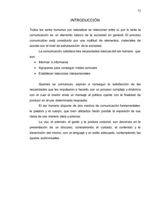 72
INTRODUCCIÓN
Todos los seres humanos por naturaleza se relacionan entre sí, por lo tanto la
comunicación es un elemento básico de la sociedad en general. El proceso
comunicativo está constituido por una multitud de elementos, materiales de
acorde con el nivel de estructuración de la sociedad.
La comunicación satisface tres necesidades básicas del ser humano que
son:
 Informar ó informarse
 Agruparse para conseguir metas comunes
 Establecer relaciones interpersonales
Quienes se comunican, aspiran a conseguir la satisfacción de las
necesidades que les impulsaron a hacerlo, por un proceso complejo y dinámico
con el cual el orador envía un mensaje al público oyente con la finalidad de
producir en él una determinada respuesta.
El ser humano dispone de dos medios de comunicación fundamentales:
la palabra y el cuerpo, que bien utilizados harán posible la expresión de sus
ideas de una manera clara y precisa.
La voz, el ademán, el gesto y la postura corporal, son decisivos en la
presentación de un discurso, considerando el cuidado, el contenido y la
transmisión del mismo, con un lenguaje y un estilo adecuado, contemplando las
ayudas audiovisuales.
 