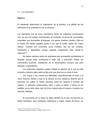 73
4.1. LOS ADEMANES
Objetivo:
El estudiante determinará la importancia de la práctica y la utilidad de los
ademanes en la presentación de un discurso.
Los ademanes son de suma importancia dentro de cualquiera comunicación
oral, ya que son pautas inconscientes de conducta, en forma de movimientos
corporales que acompañan al lenguaje. Los gestos positivos insisten y fijan en
la mente del oyente aquellos puntos a los que el orador quiere dar mayor
énfasis. También son conocidos como modales, han de ser corteses,
moderados y agradables, porque cualquier exageración hará ridícula la
expresión.33
No deben excluirse todos los ademanes que acompañan normalmente al
lenguaje, porque estos contribuyen a darle vida y animación. Deben ser
movimientos positivos, reveladores de la personalidad, siempre que sean
naturales y espontáneos.
Los ademanes negativos pueden distraer la atención de lo que se está
diciendo y debido a ellos nadie se fija en lo que dice sino en cómo lo dice.
Los brazos y las manos son relevantes, específicamente el brazo y la
mano derecha, debido a que en la oratoria es mas utilizad la derecha que la
izquierda, los cuales no deben apoyarse sobre las caderas ni tomarse del
chaleco, ni colocarse entrecruzados atrás o sobre el vientre y menos en los
bolsillos, por lo tanto debe caer de forma natural sobre el cuerpo y moverse con
armonía y libertad.
El movimiento de un brazo no debe interferir en el otro, los hombros no
deben levantarse para manifestar indiferencia y ningún estado de ánimo, es
33
Manual para Aprender a Hablar en Público, Op. Cit. P. 91.
 