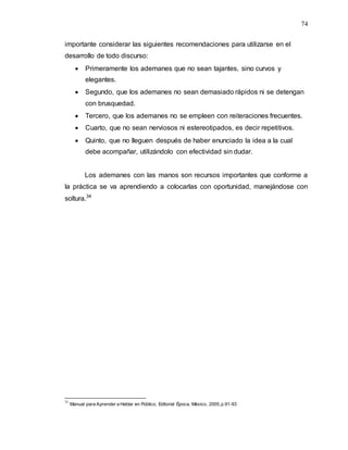 74
importante considerar las siguientes recomendaciones para utilizarse en el
desarrollo de todo discurso:
 Primeramente los ademanes que no sean tajantes, sino curvos y
elegantes.
 Segundo, que los ademanes no sean demasiado rápidos ni se detengan
con brusquedad.
 Tercero, que los ademanes no se empleen con reiteraciones frecuentes.
 Cuarto, que no sean nerviosos ni estereotipados, es decir repetitivos.
 Quinto, que no lleguen después de haber enunciado la idea a la cual
debe acompañar, utilizándolo con efectividad sin dudar.
Los ademanes con las manos son recursos importantes que conforme a
la práctica se va aprendiendo a colocarlas con oportunidad, manejándose con
soltura.34
34
Manual para Aprender a Hablar en Público, Editorial Época, México, 2005,p.91-93
 