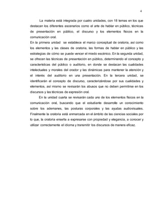 4
La materia está integrada por cuatro unidades, con 18 temas en los que
destacan los diferentes escenarios como el arte de hablar en público, técnicas
de presentación en público, el discurso y los elementos físicos en la
comunicación oral.
En la primera unidad se establece el marco conceptual de oratoria, así como
los elementos y las clases de oratoria, las formas de hablar en público y las
estrategias de cómo se puede vencer el miedo escénico. En la segunda unidad,
se ofrecen las técnicas de presentación en público, determinando el concepto y
características del público o auditorio, en donde se destacan las cualidades
intelectuales y morales del orador y las dinámicas para mantener la atención y
el interés del auditorio en una presentación. En la tercera unidad, se
identificarán el concepto de discurso, caracterizándose por sus cualidades y
elementos, así mismo se revisarán los abusos que no deben permitirse en los
discursos y las técnicas de expresión oral.
En la unidad cuarta se revisarán cada uno de los elementos físicos en la
comunicación oral, buscando que el estudiante desarrolle un conocimiento
sobre los ademanes, las posturas corporales y las ayudas audiovisuales.
Finalmente la oratoria está enmarcada en el ámbito de las ciencias sociales por
lo que, la oratoria enseña a expresarse con propiedad y elegancia, a conocer y
utilizar correctamente el idioma y transmitir los discursos de manera eficaz.
 