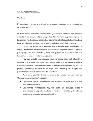 76
4.2. LA POSTURA CORPORAL
Objetivo:
El estudiante conocerá y analizará las posturas corporales en la presentación
de un discurso.
Un buen orador demuestra su entusiasmo y conciencia en lo que está haciendo
a través de su postura, adopta una postura derecha y airosa, pero no rígida, con
las piernas no demasiado separadas, las manos sobre los costados y la cabeza
firme, es relevante soslayar que el hombre del alma es audible, no visible.
En muchas ocasiones el hablar de pie o sentado no va a depender del
orador, no obstante en determinadas circunstancias se puede alterar lo previsto,
por ejemplo, si está sentado y parte del público no lo percibe, conviene
levantarse, ya que el oyente lo agradecerá.
Hay que recordar que algunas veces se podrá elegir qué situación le
conviene o le apetece más, pero habrá casos en los que tendrá que amoldarse
a las circunstancias, es importante nunca colocarse de espaldas o de lado del
público, procurando situarse en el lugar más visible y en el que más
posibilidades exista de ser claramente escuchado.
Tanto en la posición de pie como en la de sentado hay que evitar las
"formas no comunicativas" estas son:
 Las formas rígidas: es necesario que el orador muestre vida y la vida
está en el movimiento.
 Las formas derrumbadas: hay que evitar las actitudes caídas y
encorvadas; el aspecto indolente ó apático y abatido y la falta de
entusiasmo no ayuda a la comunicación.
 