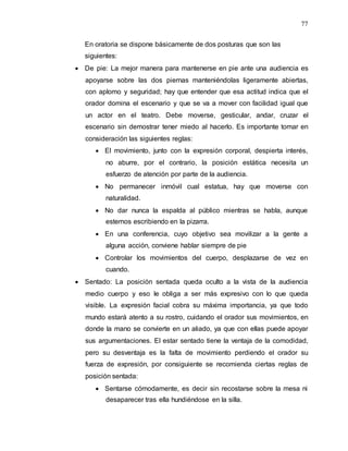 77
En oratoria se dispone básicamente de dos posturas que son las
siguientes:
 De pie: La mejor manera para mantenerse en pie ante una audiencia es
apoyarse sobre las dos piernas manteniéndolas ligeramente abiertas,
con aplomo y seguridad; hay que entender que esa actitud indica que el
orador domina el escenario y que se va a mover con facilidad igual que
un actor en el teatro. Debe moverse, gesticular, andar, cruzar el
escenario sin demostrar tener miedo al hacerlo. Es importante tomar en
consideración las siguientes reglas:
 El movimiento, junto con la expresión corporal, despierta interés,
no aburre, por el contrario, la posición estática necesita un
esfuerzo de atención por parte de la audiencia.
 No permanecer inmóvil cual estatua, hay que moverse con
naturalidad.
 No dar nunca la espalda al público mientras se habla, aunque
estemos escribiendo en la pizarra.
 En una conferencia, cuyo objetivo sea movilizar a la gente a
alguna acción, conviene hablar siempre de pie
 Controlar los movimientos del cuerpo, desplazarse de vez en
cuando.
 Sentado: La posición sentada queda oculto a la vista de la audiencia
medio cuerpo y eso le obliga a ser más expresivo con lo que queda
visible. La expresión facial cobra su máxima importancia, ya que todo
mundo estará atento a su rostro, cuidando el orador sus movimientos, en
donde la mano se convierte en un aliado, ya que con ellas puede apoyar
sus argumentaciones. El estar sentado tiene la ventaja de la comodidad,
pero su desventaja es la falta de movimiento perdiendo el orador su
fuerza de expresión, por consiguiente se recomienda ciertas reglas de
posición sentada:
 Sentarse cómodamente, es decir sin recostarse sobre la mesa ni
desaparecer tras ella hundiéndose en la silla.
 
