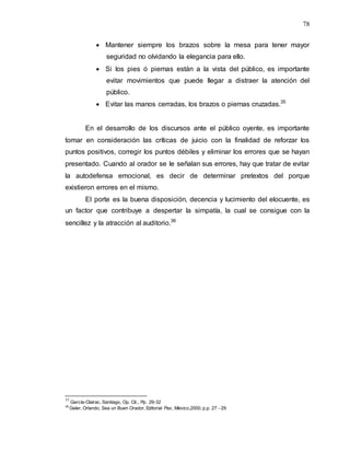 78
 Mantener siempre los brazos sobre la mesa para tener mayor
seguridad no olvidando la elegancia para ello.
 Si los pies ó piernas están a la vista del público, es importante
evitar movimientos que puede llegar a distraer la atención del
público.
 Evitar las manos cerradas, los brazos o piernas cruzadas.35
En el desarrollo de los discursos ante el público oyente, es importante
tomar en consideración las críticas de juicio con la finalidad de reforzar los
puntos positivos, corregir los puntos débiles y eliminar los errores que se hayan
presentado. Cuando al orador se le señalan sus errores, hay que tratar de evitar
la autodefensa emocional, es decir de determinar pretextos del porque
existieron errores en el mismo.
El porte es la buena disposición, decencia y lucimiento del elocuente, es
un factor que contribuye a despertar la simpatía, la cual se consigue con la
sencillez y la atracción al auditorio.36
35
García-Clairac, Santiago, Op. Cit., Pp. 29-32
36
Geler, Orlando, Sea un Buen Orador, Editorial Pax, México,2000, p.p. 27 - 29
 