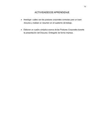 79
ACTIVIDADES DE APRENDIZAJE
 Investigar cuáles son las posturas corporales correctas para un buen
discurso y realizar un resumen en el cuaderno de trabajo.
 Elaborar un cuadro sinóptico acerca de las Posturas Corporales durante
la presentación del Discurso. Entregarlo de forma impresa.
 