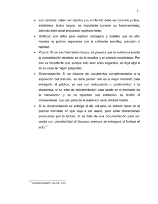 81
 Los cambios deben ser rápidos y su contenido debe ser concreto y claro,
evitándose textos largos, es importante conocer su funcionamiento,
además debe estar preparado oportunamente.
 Gráficos: son útiles para explicar conceptos y detalles que de otra
manera no podrían exponerse con la suficiente sencillez, precisión y
rapidez.
 Pizarra: Si se escriben textos largos, se provoca que la audiencia pierda
la concentración mientras se da la espalda y en silencio escribiendo. Por
eso es importante que, aunque solo sean unos segundos, se diga algo o
en su caso se hagan preguntas.
 Documentación: Si se dispone de documentos complementarios a la
exposición del discurso, se debe pensar cuál es el mejor momento para
entregarlo al público, ya sea con anticipación o posterioridad a la
elocuencia, si se trata de documentación para usarla en el momento de
la intervención y se ha repartido con antelación, se tendrá el
inconveniente que una parte de la audiencia se le olvidará traerla.
 Si la documentación se entrega el día del acto, se deberá hacer en el
preciso momento en que vaya a ser usada, para evitar distracciones
provocadas por la lectura. Si se trata de una documentación para ser
usada con posterioridad al discurso, siempre se entregará al finalizar el
acto.37
37
VerderberRudolph F,, Op. Cit., p.3-6
 