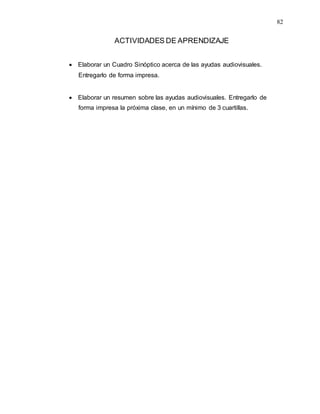 82
ACTIVIDADES DE APRENDIZAJE
 Elaborar un Cuadro Sinóptico acerca de las ayudas audiovisuales.
Entregarlo de forma impresa.
 Elaborar un resumen sobre las ayudas audiovisuales. Entregarlo de
forma impresa la próxima clase, en un mínimo de 3 cuartillas.
 