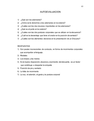 83
AUTOEVALUACION
1) ¿Qué son los ademanes?
2) ¿Cómo se le denomina a los ademanes en la oratoria?
3) ¿Cuáles son los dos recursos importantes en los ademanes?
4) ¿Qué es el porte en la oratoria?
5) ¿Cuáles son las dos posturas corporales que se utilizan en la elocuencia?
6) ¿Cuál es la desventaja que tiene el orador en la posición de sentado?
7) ¿Cuáles son los elementos decisivos en la presentación de un Discurso?
RESPUESTAS
1) Son pautas inconscientes de conducta, en forma de movimientos corporales
que acompañan al lenguaje.
2) Modales
3) Los brazos y las manos
4) Es la buena disposición, decencia y lucimiento del elocuente, es un factor
que contribuye a despertar la simpatía
5) Posición de pie y sentado
6) La falta de movimiento
7) La voz, el ademán, el gesto y la postura corporal
 