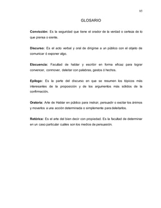 85
GLOSARIO
Convicción: Es la seguridad que tiene el orador de la verdad o certeza de lo
que piensa o siente.
Discurso: Es el acto verbal y oral de dirigirse a un público con el objeto de
comunicar ó exponer algo.
Elocuencia: Facultad de hablar y escribir en forma eficaz para lograr
convencer, conmover, deleitar con palabras, gestos ó hechos.
Epílogo: Es la parte del discurso en que se resumen los tópicos más
interesantes de la proposición y de los argumentos más sólidos de la
confirmación.
Oratoria: Arte de Hablar en público para instruir, persuadir o excitar los ánimos
y moverlos a una acción determinada o simplemente para deleitarlos.
Retórica: Es el arte del bien decir con propiedad. Es la facultad de determinar
en un caso particular cuáles son los medios de persuasión.
 