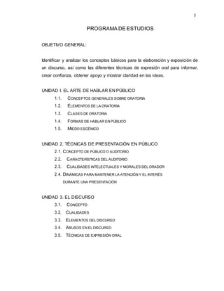 5
PROGRAMA DE ESTUDIOS
OBJETIVO GENERAL:
Identificar y analizar los conceptos básicos para la elaboración y exposición de
un discurso, así como las diferentes técnicas de expresión oral para informar,
crear confianza, obtener apoyo y mostrar claridad en las ideas.
UNIDAD I. EL ARTE DE HABLAR EN PÚBLICO
1.1. CONCEPTOS GENERALES SOBRE ORATORIA
1.2. ELEMENTOS DE LA ORATORIA
1.3. CLASES DE ORATORIA
1.4. FORMAS DE HABLAR EN PÚBLICO
1.5. MIEDO ESCÉNICO
UNIDAD 2. TÉCNICAS DE PRESENTACIÓN EN PÚBLICO
2.1. CONCEPTO DE PÚBLICO O AUDITORIO
2.2. CARACTERÍSTICAS DEL AUDITORIO
2.3. CUALIDADES INTELECTUALES Y MORALES DEL ORADOR
2.4. DINÁMICAS PARA MANTENER LA ATENCIÓN Y EL INTERÉS
DURANTE UNA PRESENTACIÓN
UNIDAD 3. EL DISCURSO
3.1. CONCEPTO
3.2. CUALIDADES
3.3. ELEMENTOS DEL DISCURSO
3.4. ABUSOS EN EL DISCURSO
3.5. TÉCNICAS DE EXPRESIÓN ORAL
 