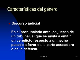 SCRIPTA 11
Discurso judicial
Características del género
Es el pronunciado ante los jueces de
un tribunal, al que se invita a emitir
un veredicto respecto a un hecho
pasado a favor de la parte acusadora
o de la defensa.
 