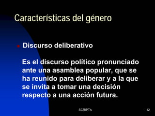 SCRIPTA 12
Discurso deliberativo
Características del género
Es el discurso político pronunciado
ante una asamblea popular, que se
ha reunido para deliberar y a la que
se invita a tomar una decisión
respecto a una acción futura.
 