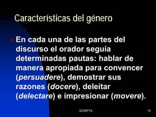 SCRIPTA 15
En cada una de las partes del
discurso el orador seguía
determinadas pautas: hablar de
manera apropiada para convencer
(persuadere), demostrar sus
razones (docere), deleitar
(delectare) e impresionar (movere).
Características del género
 