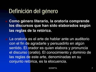 SCRIPTA 7
Definición del género
Como género literario, la oratoria comprende
los discursos que han sido elaborados según
las reglas de la retórica.
La oratoria es el arte de hablar ante un auditorio
con el fin de agradarle y persuadirlo en algún
sentido. El orador es quien elabora y pronuncia
el discurso (oratio). El conocimiento y dominio de
las reglas de este arte, denominadas en su
conjunto retórica, es la elocuencia.
 