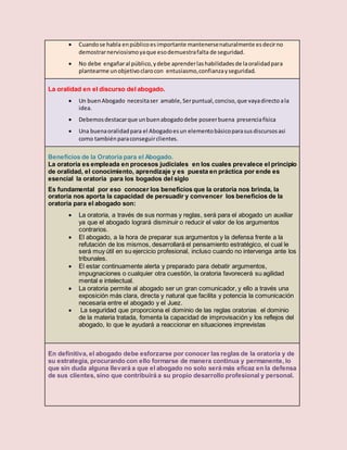  Cuandose habla enpúblicoesimportante mantenersenaturalmente esdecirno
demostrarnerviosismoyaque esodemuestrafalta de seguridad.
 No debe engañaral público,ydebe aprenderlashabilidadesde laoralidadpara
plantearme unobjetivoclarocon entusiasmo,confianzayseguridad.
La oralidad en el discurso del abogado.
 Un buenAbogado necesitaser amable, Serpuntual,conciso,que vayadirecto ala
idea.
 Debemosdestacarque unbuenabogadodebe poseerbuena presenciafísica
 Una buenaoralidadpara el Abogadoesun elementobásicoparasusdiscursosasi
como tambiénparaconseguirclientes.
Beneficios de la Oratoria para el Abogado.
La oratoria es empleada en procesos judiciales en los cuales prevalece el principio
de oralidad, el conocimiento, aprendizaje y es puesta en práctica por ende es
esencial la oratoria para los bogados del siglo
Es fundamental por eso conocer los beneficios que la oratoria nos brinda, la
oratoria nos aporta la capacidad de persuadir y convencer los beneficios de la
oratoria para el abogado son:
 La oratoria, a través de sus normas y reglas, será para el abogado un auxiliar
ya que el abogado logrará disminuir o reducir el valor de los argumentos
contrarios.
 El abogado, a la hora de preparar sus argumentos y la defensa frente a la
refutación de los mismos, desarrollará el pensamiento estratégico, el cual le
será muy útil en su ejercicio profesional, incluso cuando no intervenga ante los
tribunales.
 El estar continuamente alerta y preparado para debatir argumentos,
impugnaciones o cualquier otra cuestión, la oratoria favorecerá su agilidad
mental e intelectual.
 La oratoria permite al abogado ser un gran comunicador, y ello a través una
exposición más clara, directa y natural que facilita y potencia la comunicación
necesaria entre el abogado y el Juez.
 La seguridad que proporciona el dominio de las reglas oratorias el dominio
de la materia tratada, fomenta la capacidad de improvisación y los reflejos del
abogado, lo que le ayudará a reaccionar en situaciones imprevistas
En definitiva, el abogado debe esforzarse por conocer las reglas de la oratoria y de
su estrategia, procurando con ello formarse de manera continua y permanente, lo
que sin duda alguna llevará a que el abogado no solo será más eficaz en la defensa
de sus clientes, sino que contribuirá a su propio desarrollo profesional y personal.
 
