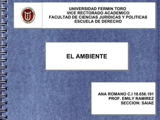 UNIVERSIDAD FERMIN TORO
VICE RECTORADO ACADEMICO
FACULTAD DE CIENCIAS JURIDICAS Y POLITICAS
ESCUELA DE DERECHO
EL AMBIENTEEL AMBIENTE
ANA ROMANO C.I 18.656.191
PROF. EMILY RAMIREZ
SECCION: SAIAE
ANA ROMANO C.I 18.656.191
PROF. EMILY RAMIREZ
SECCION: SAIAE
 