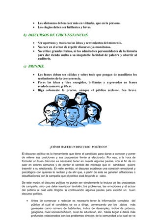 • Las alabanzas deben caer más en virtudes, que en la persona.
• Los elogios deben ser brillantes y brves.
b) DISCURSOS DE CIRCUNSTANCIAS.
• Ser oportuno y traduzca las ideas y sentimientos del momento.
• No caer en el error de repetir discursos ya monótonos.
• No utilice grandes fechas, ni las admirables personalidades de la historia
para dar rienda suelta a su inagotable facilidad de palabra y aburrir al
auditorio.
c) BRINDIS.
• Las frases deben ser cálidas y sobre todo que pongan de manifiesto los
sentimientos de la concurrencia.
• Pocas las ideas y bien escogidas, brillantes y expresadas en frases
verdaderamente gráficas.
• Diga solamente lo preciso, aúnque el público reclame. Sea breve.
¿CÓMO HACER UN DISCURSO POLÍTICO?
El discurso político es la herramienta que tiene el candidato para darse a conocer y poner
de relieve sus posiciones y sus propuestas frente al electorado. Por eso, a la hora de
formular un buen discurso es necesario tener en cuenta algunas pautas, con el fin de no
caer en errores comunes y de perder el sentido del mensaje que el candidato quiere
trasmitir a su electorado. En este sentido, el discurso establece una conexión emocional y
psicológica con quienes lo reciben y de ahí que, a partir de este se generen afiliaciones o
desafiliaciones con la campaña que el político está llevando a cabo.
De este modo, el discurso político no puede ser simplemente la lectura de las propuestas
de campaña, sino que debe involucrar también, los problemas, las emociones y el actuar
del público al cual está dirigido. A continuación algunas pautas para escribir un buen
discurso político.
• Antes de comenzar a redactar es necesario tener la información completa del
público al cual el candidato se va a dirigir, comenzando por los datos más
generales como número de habitantes, índice de desempleo, índice de pobreza,
geografía, nivel socioeconómico, nivel de educación, etc., hasta llegar a datos más
profundos relacionados con los problemas directos de la comunidad a la cual se va
 
