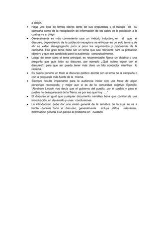 a dirigir.
• Haga una lista de temas claves tanto de sus propuestas y el trabajo de su
campaña como de la recopilación de información de los datos de la población a la
cual se va a dirigir.
• Generalmente es más conveniente usar un método inductivo; en el que el
discurso, dependiendo de la población receptora se enfoque en un solo tema y de
ahí se vallan desagregando poco a poco los argumentos y propuestas de la
campaña. Ese gran tema debe ser un tema que sea relevante para la población
objetivo y que sea apropiado para la audiencia conceptualmente.
• Luego de tener claro el tema principal, es recomendable fijarse un objetivo o una
pregunta que guie todo su discurso, por ejemplo ¿Qué quiero lograr con el
discurso?, para que así pueda tener más claro un hilo conductor mientras lo
redacta.
• Es bueno ponerle un titulo al discurso político acorde con el lema de la campaña o
con la propuesta más fuerte de la misma.
• Siempre resulta impactante para la audiencia iniciar con una frase de algún
personaje reconocido, y mejor aun si es de la comunidad objetivo. Ejemplo:
“Abraham Lincoln nos decía que el gobierno del pueblo, por el pueblo y para el
pueblo no desaparecerá de la Tierra, es por eso que hoy …”
• El discurso al igual que cualquier documento narrativo tiene que constar de una
introducción, un desarrollo y unas conclusiones.
• La introducción debe dar una visión general de la temática de la cual se va a
hablar durante todo el discurso, generalmente incluye datos relevantes,
información general o un paneo al problema en cuestión.
 