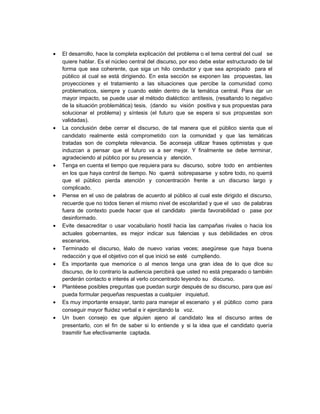 • El desarrollo, hace la completa explicación del problema o el tema central del cual se
quiere hablar. Es el núcleo central del discurso, por eso debe estar estructurado de tal
forma que sea coherente, que siga un hilo conductor y que sea apropiado para el
público al cual se está dirigiendo. En esta sección se exponen las propuestas, las
proyecciones y el tratamiento a las situaciones que percibe la comunidad como
problematicos, siempre y cuando estén dentro de la temática central. Para dar un
mayor impacto, se puede usar el método dialéctico: antítesis, (resaltando lo negativo
de la situación problemática) tesis, (dando su visión positiva y sus propuestas para
solucionar el problema) y síntesis (el futuro que se espera si sus propuestas son
validadas).
• La conclusión debe cerrar el discurso, de tal manera que el público sienta que el
candidato realmente está comprometido con la comunidad y que las temáticas
tratadas son de completa relevancia. Se aconseja utilizar frases optimistas y que
induzcan a pensar que el futuro va a ser mejor. Y finalmente se debe terminar,
agradeciendo al público por su presencia y atención.
• Tenga en cuenta el tiempo que requiera para su discurso, sobre todo en ambientes
en los que haya control de tiempo. No querrá sobrepasarse y sobre todo, no querrá
que el público pierda atención y concentración frente a un discurso largo y
complicado.
• Piense en el uso de palabras de acuerdo al público al cual este dirigido el discurso,
recuerde que no todos tienen el mismo nivel de escolaridad y que el uso de palabras
fuera de contexto puede hacer que el candidato pierda favorabilidad o pase por
desinformado.
• Evite desacreditar o usar vocabulario hostil hacia las campañas rivales o hacia los
actuales gobernantes, es mejor indicar sus falencias y sus debilidades en otros
escenarios.
• Terminado el discurso, léalo de nuevo varias veces; asegúrese que haya buena
redacción y que el objetivo con el que inició se esté cumpliendo.
• Es importante que memorice o al menos tenga una gran idea de lo que dice su
discurso, de lo contrario la audiencia percibirá que usted no está preparado o también
perderán contacto e interés al verlo concentrado leyendo su discurso.
• Plantéese posibles preguntas que puedan surgir después de su discurso, para que así
pueda formular pequeñas respuestas a cualquier inquietud.
• Es muy importante ensayar, tanto para manejar el escenario y el público como para
conseguir mayor fluidez verbal e ir ejercitando la voz.
• Un buen consejo es que alguien ajeno al candidato lea el discurso antes de
presentarlo, con el fin de saber si lo entiende y si la idea que el candidato quería
trasmitir fue efectivamente captada.
 