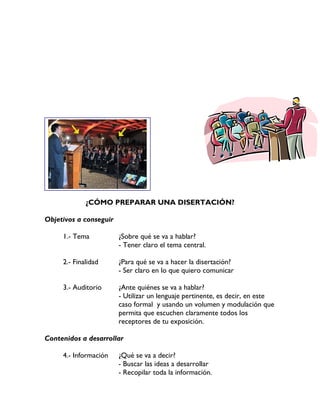 ¿CÓMO PREPARAR UNA DISERTACIÓN?
Objetivos a conseguir
1.- Tema ¿Sobre qué se va a hablar?
- Tener claro el tema central.
2.- Finalidad ¿Para qué se va a hacer la disertación?
- Ser claro en lo que quiero comunicar
3.- Auditorio ¿Ante quiénes se va a hablar?
- Utilizar un lenguaje pertinente, es decir, en este
caso formal y usando un volumen y modulación que
permita que escuchen claramente todos los
receptores de tu exposición.
Contenidos a desarrollar
4.- Información ¿Qué se va a decir?
- Buscar las ideas a desarrollar
- Recopilar toda la información.
 