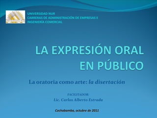 La oratoria como arte:  la disertación UNIVERSIDAD NUR CARRERAS DE ADMINISTRACIÓN DE EMPRESAS E INGENIERÍA COMERCIAL Cochabamba, octubre de 2011 FACILITADOR: Lic. Carlos Alberto Estrada 