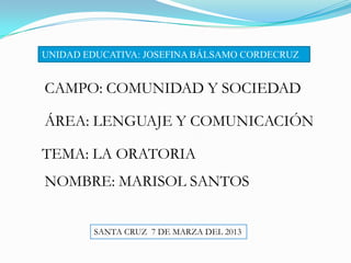 UNIDAD EDUCATIVA: JOSEFINA BÁLSAMO CORDECRUZ


CAMPO: COMUNIDAD Y SOCIEDAD

ÁREA: LENGUAJE Y COMUNICACIÓN

TEMA: LA ORATORIA
NOMBRE: MARISOL SANTOS


        SANTA CRUZ 7 DE MARZA DEL 2013
 