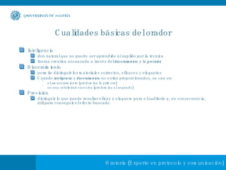 Cualidades básicas del orador Inteligencia don natural que no puede ser aprendido ni suplido por la técnica fuerza creativa encauzada a través del  discernimiento  y la  previsión Discernimiento permite distinguir los materiales correctos, eficaces y elegantes  Cuando  inteligencia  y  discernimiento  no están proporcionados, se cae en: el amaneramiento (predomina la primera) en una sobriedad excesiva (predomina el segundo) Previsión distinguir lo que puede resultar eficaz y elegante para el auditorio y, en consecuencia, útil para conseguir el efecto buscado. 