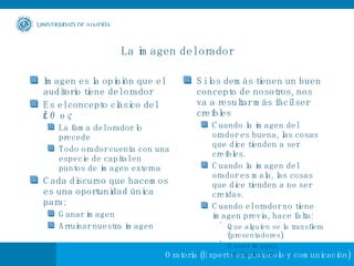 La imagen del orador Imagen es la opinión que el auditorio tiene del orador Es el concepto clásico del ἔθος La fama del orador lo precede Todo orador cuenta con una especie de capital en puntos de imagen externa Cada discurso que hacemos es una oportunidad única para: Ganar imagen Arruinar nuestra imagen Si los demás tienen un buen concepto de nosotros, nos va a resultar más fácil ser creíbles  Cuando la imagen del orador es buena, las cosas que dice tienden a ser creíbles. Cuando la imagen del orador es mala, las cosas que dice tienden a no ser creídas. Cuando el orador no tiene imagen previa, hace falta: Que alguien se la transfiera (presentadores) Ganar imagen gradualmente 
